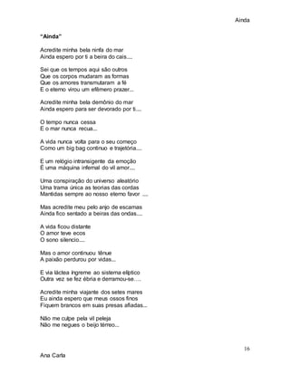 Ainda
16
Ana Carla
“Ainda”
Acredite minha bela ninfa do mar
Ainda espero por ti a beira do cais....
Sei que os tempos aqui são outros
Que os corpos mudaram as formas
Que os amores transmutaram a fé
E o eterno virou um efêmero prazer...
Acredite minha bela demônio do mar
Ainda espero para ser devorado por ti....
O tempo nunca cessa
E o mar nunca recua...
A vida nunca volta para o seu começo
Como um big bag continuo e trajetória....
E um relógio intransigente da emoção
É uma máquina infernal do vil amor....
Uma conspiração do universo aleatório
Uma trama única as teorias das cordas
Mantidas sempre ao nosso eterno favor ....
Mas acredite meu pelo anjo de escamas
Ainda fico sentado a beiras das ondas....
A vida ficou distante
O amor teve ecos
O sono silencio....
Mas o amor continuou tênue
A paixão perdurou por vidas...
E via láctea íngreme ao sistema elíptico
Outra vez se fez ébria e derramou-se….
Acredite minha viajante dos setes mares
Eu ainda espero que meus ossos finos
Fiquem brancos em suas presas afiadas...
Não me culpe pela vil peleja
Não me negues o beijo térreo...
 