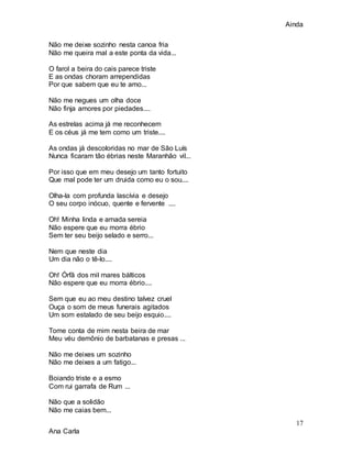 Ainda
17
Ana Carla
Não me deixe sozinho nesta canoa fria
Não me queira mal a este ponta da vida...
O farol a beira do cais parece triste
E as ondas choram arrependidas
Por que sabem que eu te amo...
Não me negues um olha doce
Não finja amores por piedades....
As estrelas acima já me reconhecem
E os céus já me tem como um triste....
As ondas já descoloridas no mar de São Luís
Nunca ficaram tão ébrias neste Maranhão vil...
Por isso que em meu desejo um tanto fortuito
Que mal pode ter um druida como eu o sou....
Olha-la com profunda lascívia e desejo
O seu corpo inócuo, quente e fervente ....
Oh! Minha linda e amada sereia
Não espere que eu morra ébrio
Sem ter seu beijo selado e serro...
Nem que neste dia
Um dia não o tê-lo....
Oh! Órfã dos mil mares bálticos
Não espere que eu morra ébrio....
Sem que eu ao meu destino talvez cruel
Ouça o som de meus funerais agitados
Um som estalado de seu beijo esquio....
Tome conta de mim nesta beira de mar
Meu véu demônio de barbatanas e presas ...
Não me deixes um sozinho
Não me deixes a um fatigo...
Boiando triste e a esmo
Com rui garrafa de Rum ...
Não que a solidão
Não me caias bem...
 