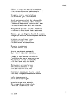 Ainda
19
Ana Carla
O Diabo eu sei que não me quer bem nenhum...
E Deus eu sei que não me quer mal algum.........
Um apenas perturba a calmaria tênue
O outro não me ajuda e nem interfere......
Um dia me coloquei ao lado dos enlouquecidos
E estando Deus em minhas pobres memorias
Conversando francamente sobre o que é a vida
Percebi que não éramos seres tão diferentes....
Principalmente quando o assunto é mais tênue
E o tema abordado busca o autoconhecimento....
Discursos que nos obrigam a discorda do consenso
Dialogas que traduziam nossas angustias e tristezas….
As febres eram matinais e frouxas
E os pensamentos fundamentais
O que nos levava ao contrassenso...
Em outras poucas vezes
Em visitas a minha casa....
Um anjo guardava-me a esquerda
E um demônio me expiava a direita....
Estando os visitantes muito angustiados
Possibilitei a abertura de novas conversas
Vislumbrei um embuste com o Lúcifer
E um outro aleive ébrio com Jeová.......
O discurso era sobre os humanos
Um outro discurso sobre os anjos
E um outro discurso sobre mim.....
Mais nenhum deles quis o discurso pessoal
Falar sobre suas próprias existências eternas...
Lúcifer relatava relutante
O discurso da depreciação....
A raça humana é como um gado
São pedaços de carne inconscientes
E merecem ser abatidos no curral...
 