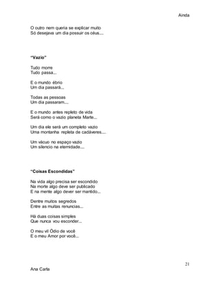 Ainda
21
Ana Carla
O outro nem queria se explicar muito
Só desejava um dia possuir os céus....
“Vazio”
Tudo morre
Tudo passa...
E o mundo ébrio
Um dia passará...
Todas as pessoas
Um dia passaram....
E o mundo antes repleto de vida
Será como o vazio planeta Marte...
Um dia ele será um completo vazio
Uma montanha repleta de cadáveres....
Um vácuo no espaço vazio
Um silencio na eternidade....
“Coisas Escondidas”
Na vida algo precisa ser escondido
Na morte algo deve ser publicado
E na mente algo dever ser mantido...
Dentre muitos segredos
Entre as muitas renuncias...
Há duas coisas simples
Que nunca vou esconder...
O meu vil Ódio de você
E o meu Amor por você...
 