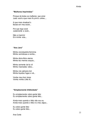 Ainda
22
Ana Carla
“Mulheres Imprimidas”
Porque de todas as mulheres que amei
Justo você a que mais fiz print´s online....
A que mais dowload´s
Baixei em meu book...
Por que logo você
Justamente a você...
Não a imprimir
Em minha vida...
“Ana Jara”
Minha enciclopédia feminina
Minha semideusa e rainha...
Minha ébria fênix eterna
Minha tez menina esquia...
Minha semente de liz vil
Minha insensatez veloz...
Minha má calmaria trol
Minha liquidez fugaz e vã...
Venha meu livro torpe
Venha minha Lilite vil...
“Simplesmente Infelicidade”
Eu simplesmente odeio gente feliz
Eu simplesmente odeio gente feliz...
Ainda mais quando o feliz não sou eu
Ainda mais quando o feliz é o meu algoz...
Eu odeio gente feliz
Eu odeio gente feliz...
 