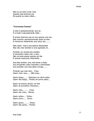Ainda
23
Ana Carla
Mas eu as odeio muito mais
Quando elas lembram-me
Do quanto eu estou infeliz.....
“Conversas Coesas”
A vida é verdadeiramente uma só
E a morte é absurdamente biltre....
É errado dizermos que se vive apenas uma vez
Mas vivemos necessariamente todos os dias
E morremos nitidamente uma única vez...........
Não existir, mas é uma lastima desprezível
Mas não viver também é uma agressão vil...
Portanto um recado aos viventes
É necessário saber viver a vida....
Não se pode passar apenas por ela
É preciso vivencia-la fortemente....
Aos tolos tenham uma vida breve e chata
Aos arrogantes vidas maçantes e abreviadas
Aos amantes uma vida plena e longa.........
Portanto que viver bem... Viveu
Quem viveu mau....... Não viveu...
Quem beijou......... Saboreou um ótimo sabor
Quem não beijou... Perdeu um primo sabor....
Quem se ariscou venceu na vida
Quem se acovardou fracassou....
Quem viveu............ Viveu
Quem não viveu... Morreu
Quem sofreu..... Sofreu
Quem sorriu....... Sorriu
Quem gozou........... Gozou
Quem não gozou... Perdeu
 