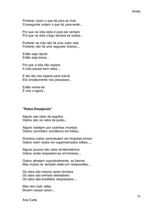 Ainda
24
Ana Carla
Portanto vivam o que há para se viver
Conseguinte sintam o que há para sentir...
Por que na vida nada é para ser sempre
Por que na vida o logo sempre se acaba...
Portanto na vida não há uma outra vida
Portanto não há uma segunda chance....
Então seja rápido
Então seja breve...
Por que a vida não espera
A vida passar bem veloz....
E ela não nos espera para vive-la
Ela simplesmente nos perpassar...
Então revise-se
E viva o agora...
“Ratos Desejáveis”
Alguns são ratos de esgotos
Outros são vis ratos de porão...
Alguns rastejam por cozinhas imundas
Outros caminham sorrateiros em lixões...
Diversos outros perambulam em hospitais ermos
Outros roem restos em supermercados biltres.....
Alguns poucos são ratos de laboratórios
Outros ainda hospedam-se em livrarias....
Outros almejam suportavelmente as lixeiras
Mas muitos na verdade estão em restaurantes...
Os ratos são mesmo seres horríveis
Os ratos são animais detestáveis
Os ratos são encéfalos desprezíveis....
Mas nem tudo neles
Devem causar pavor....
 