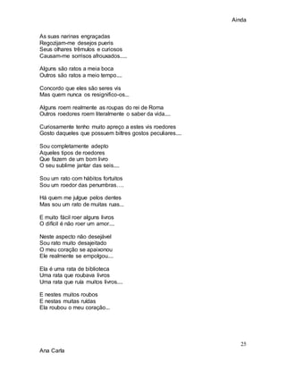 Ainda
25
Ana Carla
As suas narinas engraçadas
Regozijam-me desejos pueris
Seus olhares trêmulos e curiosos
Causam-me sorrisos afrouxados.....
Alguns são ratos a meia boca
Outros são ratos a meio tempo....
Concordo que eles são seres vis
Mas quem nunca os resignifico-os...
Alguns roem realmente as roupas do rei de Roma
Outros roedores roem literalmente o saber da vida....
Curiosamente tenho muito apreço a estes vis roedores
Gosto daqueles que possuem biltres gostos peculiares....
Sou completamente adepto
Aqueles tipos de roedores
Que fazem de um bom livro
O seu sublime jantar das seis....
Sou um rato com hábitos fortuitos
Sou um roedor das penumbras….
Há quem me julgue pelos dentes
Mas sou um rato de muitas ruas...
E muito fácil roer alguns livros
O difícil é não roer um amor....
Neste aspecto não desejável
Sou rato muito desajeitado
O meu coração se apaixonou
Ele realmente se empolgou....
Ela é uma rata de biblioteca
Uma rata que roubava livros
Uma rata que ruía muitos livros....
E nestes muitos roubos
E nestas muitas ruídas
Ela roubou o meu coração...
 