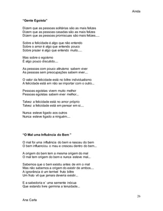 Ainda
26
Ana Carla
“Gente Egoísta”
Dizem que as pessoas solitárias são as mais felizes
Dizem que as pessoas casadas são as mais felizes
Dizem que as pessoas promiscuas são mais felizes.....
Sobre a felicidade é algo que não entendo
Sobre o amor é algo que entendo pouco
Sobre prazer é algo que entendo muito.....
Mas sobre o egoísmo
É algo pouco discutido....
As pessoas com pouco altruísmo sabem viver
As pessoas sem preocupações sabem viver....
O valor da felicidade está no biltre individualismo
A felicidade está em não se importar com o outro...
Pessoas egoístas vivem muito melhor
Pessoas egoístas sabem viver melhor...
Talvez a felicidade está no amor próprio
Talvez a felicidade está em pensar em si....
Nunca esteve ligado aos outros
Nunca esteve ligado a ninguém....
“O Mal uma Influência do Bem ”
O mal foi uma influência do bem e nasceu do bem
O bem influenciou o mau e cresceu dentro do bem...
A origem do bem tem a mesma origem do mal
O mal tem origem do bem e nunca esteve mal...
Sabemos que o bem existiu antes de vim o mal
Mas não sabemos a origem do existir de ambos....
A ignorância é um terrível fruto biltre
Um fruto vil que jamais deveria existir...
E a sabedoria e´ uma semente inócua
Que estando livre germina a tenuidade...
 