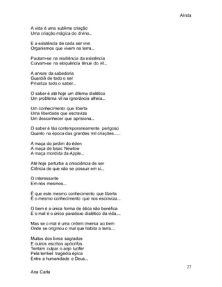 Ainda
27
Ana Carla
A vida é uma sublime criação
Uma criação mágica do divino...
E a existência de cada ser vivo
Organismos que vivem na terra...
Pautam-se na resiliência da existência
Curvam-se na eloquência tênue do vil...
A arvore da sabedoria
Guardiã de todo o ser
Privatiza todo o saber...
O saber é até hoje um dilema dialético
Um problema vil na ignorância alheia...
Um conhecimento que liberta
Uma liberdade que escraviza
Um desconhecer que aprisiona...
O saber é tão contemporaneamente perigoso
Quanto na época das grandes mil criações......
A maça do jardim do éden
A maça de Issac Newtow
A maça mordida da Apple...
Até hoje perturba a onisciência de ser
Ciência de que não se possuir em si...
O interessante
Em nós mesmos...
É que este mesmo conhecimento que liberta
É o mesmo conhecimento que nos escraviza...
O bem é a única forma de ética não benéfica
E o mal é o único paradoxo dialético da vida....
Mas se o mal é uma ordem inversa ao bem
Onde se originou o mal que habita a terra....
Muitos dos livros sagrados
E outros escritos apócrifos
Tentam culpar o anjo lucífer
Pela terrível tragédia épica
Entre a humanidade e Deus...
 