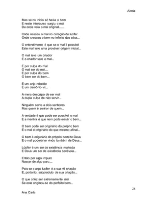 Ainda
28
Ana Carla
Mas se no início só havia o bem
E neste intercurso surgiu o mal
De onde veio o mal original.......
Onde nasceu o mal no coração de lucífer
Onde cresceu o bem no infinito dos céus...
O entendimento é que se o mal é possível
Este mal teve uma provável origem inicial...
O mal teve um criador
E o criador teve o mal...
É por culpa do mal
O mal ser do mal....
E por culpa do bem
O bem ser do bem...
E um anjo rebelde
É um demônio vil...
A mera desculpa de ser mal
A dupla culpa de não servir...
Ninguém serve a dois senhores
Mas quem é senhor de quem...
A verdade é que pode ser possível o mal
E a mentira é que nem pode existir o bem...
O bem pode ser originário do próprio bem
E o mal é originário do que mesmo afinal...
O bem é originário do próprio bem de Deus
E o mal poderá ter vindo também de Deus...
Lúcifer é um ser de existência malvada
E Deus um ser de existência benévola...
Então por algo impuro
Nascer de algo puro....
Pois se o anjo lucífer é a sua vil criação
E, portanto, subproduto de sua criação...
O que o fez ser extremamente mal
Se este originou-se do perfeito bem...
 