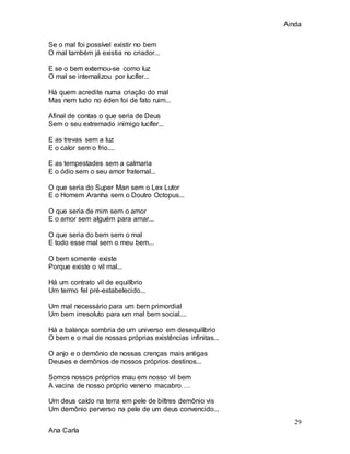 Ainda
29
Ana Carla
Se o mal foi possível existir no bem
O mal também já existia no criador...
E se o bem externou-se como luz
O mal se internalizou por lucífer...
Há quem acredite numa criação do mal
Mas nem tudo no éden foi de fato ruim...
Afinal de contas o que seria de Deus
Sem o seu extremado inimigo lucífer...
E as trevas sem a luz
E o calor sem o frio....
E as tempestades sem a calmaria
E o ódio sem o seu amor fraternal...
O que seria do Super Man sem o Lex Lutor
E o Homem Aranha sem o Doutro Octopus...
O que seria de mim sem o amor
E o amor sem alguém para amar...
O que seria do bem sem o mal
E todo esse mal sem o meu bem...
O bem somente existe
Porque existe o vil mal...
Há um contrato vil de equilíbrio
Um termo fel pré-estabelecido...
Um mal necessário para um bem primordial
Um bem irresoluto para um mal bem social....
Há a balança sombria de um universo em desequilíbrio
O bem e o mal de nossas próprias existências infinitas...
O anjo e o demônio de nossas crenças mais antigas
Deuses e demônios de nossos próprios destinos...
Somos nossos próprios mau em nosso vil bem
A vacina de nosso próprio veneno macabro….
Um deus caído na terra em pele de biltres demônio vis
Um demônio perverso na pele de um deus convencido...
 