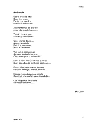 Ainda
3
Ana Carla
Dedicatória
Dedico todas as linhas
Deste livro tenaz
Escrita com as mãos
Dos meus sentimentos......
Ao amor tremulo de corações
Ainda não resvalados............
Tremulo como a quem
Se entrega inteiramente....
O seu imenso desejo.....
Ao amor ensejado
De todos os amantes
Ainda adolescentes.......
Vejo com o mesmo vibrar
Com que gotejas ferozmente
O teu amor químico e matemático......
Como a todos os dependentes químicos
Sobre seu adora de penitencia algébrica.......
Do amor louco com que os amantes
Devoram o coração de suas amadas......
E com a repetição com que denoto
O amor de uma mulher quase imaculada....
Que aos poucos tornara-me
Meio seco e muito vil.........
Ana Carla
 