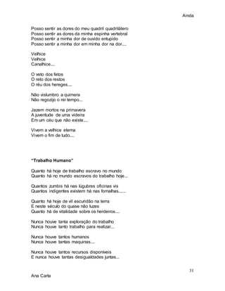 Ainda
31
Ana Carla
Posso sentir as dores do meu quadril quadrilátero
Posso sentir as dores da minha espinha vertebral
Posso sentir a minha dor de ouvido entupido
Posso sentir a minha dor em minha dor na dor....
Velhice
Velhice
Canalhice....
O veto dos fetos
O reto dos restos
O réu dos hereges....
Não vislumbro a quimera
Não regozijo o rei tempo...
Jazem mortos na primavera
A juventude de uma videira
Em um céu que não existe....
Vivem a velhice eterna
Vivem o fim de tudo....
“Trabalho Humano”
Quanto há hoje de trabalho escravo no mundo
Quanto há no mundo escravos do trabalho hoje...
Quantos zumbis há nas lúgubres oficinas vis
Quantos indigentes existem há nas fornalhas......
Quanto há hoje de vil escuridão na terra
E neste século do quase não luzes
Quanto há de vitalidade sobre os herdeiros....
Nunca houve tanta exploração do trabalho
Nunca houve tanto trabalho para realizar...
Nunca houve tantos humanos
Nunca houve tantas maquinas....
Nunca houve tantos recursos disponíveis
E nunca houve tantas desigualdades juntas...
 