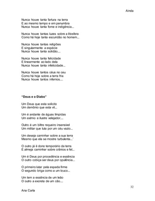 Ainda
32
Ana Carla
Nunca houve tanta fartura na terra
E ao mesmo tempo e em penumbra
Nunca houve tanta fome e indigência...
Nunca houve tantas luzes sobre a litosfera
Como há hoje tanta escuridão no homem...
Nunca houve tantas religiões
E singularmente a espécie
Nunca houve tanta solidão....
Nunca houve tanta felicidade
E linearmente ao lado dela
Nunca houve tanta infelicidade...
Nunca houve tantos céus no ceu
Como há hoje sobre a terra fria
Nunca houve tantos infernos....
“Deus e o Diabo”
Um Deus que esta solicito
Um demônio que esta vil...
Um é andante de águas límpidas
Um exímio e ilustre velejador....
Outro é um biltre requeiro insensível
Um militar que luta por um céu vazio...
Um deseja caminhar sobre a sua terra
Mesmo que ela se mostre turbulenta...´
O outro já é dono temporário da terra
E almeja caminhar sobre crânios e fel...
Um é Deus por procedência e essência
O outro cobiça ser deus por opulência...
O primeiro lutar pela espada firme
O segundo briga como a um louco...
Um tem a essência de um leão
O outro a excreta de um cão....
 