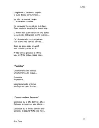 Ainda
33
Ana Carla
Um possuir o seu brilho próprio
O outro deseja ser iluminado....
Na falta de ossos e carnes
O diabo sorrir contente....
Na extravagancia de almas e de luzes
Deus recria os seus jardins suspensos...
O mundo não quer orbitar em uma bolha
E a vida não está presa a uma varanda....
Os céus não são um bom pecúlio
Mas a terra não vem do paraíso.....
Deus até pode estar em você
Mas o diabo quer ter você....
A vida tem no princípio o infinito
Mas o infinito finita a nossa vida...
“Perdidos”
Uma humanidade perdida
Uma humanidade esguia....
Proletária
Riquíssima...
Majoritariamente enferma
Naufraga no meio do mar....
“Conversas bem Sacanas”
Deixa que eu te olhe bem nos olhos
Deixa eu te ousar em teus lábios.....
Deixa que eu te morda bem de jeito
Deixa eu te segurar forte pela mão...
 