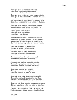 Ainda
34
Ana Carla
Deixa que eu te aperte os seios róseos
Deixa eu te pega pelas partes intimas...
Deixa que eu te envolva em meus braços e beijos
Deixa que os meus dois dedos penetrem em você....
Vou esquenta uma banana nanica no fogo a lenha
E ela ainda aquecida irei lhe enfiar até você goza...
Deixe que eu te enfie um suquinho de morango
Sobre a pelves de tua vagina cor de rosa e vil....
E após gelada a tua vulva vil
Deixe que eu te sugue firme
Pela minha língua esguia.....
Plante bananeira como a uma criança travessa
E enquanto eu sendo malvado e muito desejoso
Surpreendo-lhe vilmente pegando pelas pernas
E sedento por sua vagina lhe faço um sexo oral...
Deixa que eu encha a tua vagina vil
Com vinho, cerveja ou uma tequila....
E estando a sua vil vulva rósea cheia
Deixe que eu flambe perversamente...
Para que eu ainda ébrio e louco de você
Possa beber-te de forma demoníaca......
Vem toca uma punheta agressiva em mim
Com os teus pés pequeno e bem travessos
Embebidos em leite, chocolate, mel e uva...
Deixa eu te queimar com cigarros
Deixa que te surre com um graveto
Deixa-me arrancar os pelos da vulva....
Deixa que eu te jogue cera quente e derretida
Sobre a tua vagina, bicos dos seios e umbigo
Enquanto te masturbo e te fodo gostosamente...
Deixa-me bela dana queimar-te os pelos da vagina
Com um isqueiro de bolso que tenho na cozinha....
Enquanto por outro lado o mundo se desmancha
Você estando em êxtase com um vibrado elétrico
 