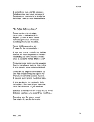 Ainda
36
Ana Carla
E somente se vive estando acordado
Pois teremos a eternidade para dormir
Descansando morbidamente em talhes
Em nossa caixa fechada da eternidade.....
“Os Ratos de Schrodinger”
Esses são tempos estranhos
Um mundo tomado em solidão
Repleto por ruas e vielas vazias
Tomadas por casas silenciosas
Caladas pelos ruivos dos cães...
Nunca foi tão necessário ser
E nunca foi tão necessário ter...
A hoje uma buscar convivências tímidas
Buscas por novas experiências mentais
Projetada para outros mundos infinitos
Onde a paz seria menos difícil de viver.
Frequentemente descrevemos absurdos
Como é paradoxo a vivencia dos mudos
A vida que não nos é mais um habitual...
Como um ato empírico inebriado de luz
Que nos coloca como gato sujo de rua
Trancafiado em uma caixa de madeira
E exposto a um veneno mórbido e letal...
A vida nos tornou um carcereiro ébrio
Um soberbo de nossa própria liberdade
Um rufião de armas longas e mortais.....
Estamos realmente em um estado de vivo morto
Estamos sujeitos a uma experiência mortífera....
Exposto a algo tão insano e cruel
Que ainda não nos foi declarada...
 