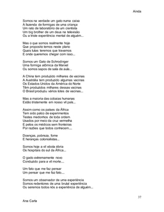 Ainda
37
Ana Carla
Somos na verdade um gato numa caixa
A fazenda de formigas de uma criança
Um rato de laboratório de um cientista
Um big brother de um deus na televisão
Ou a triste experiência mental de alguém...
Mas o que somos realmente hoje
Que proposito temos neste plano
Quais lutas teremos que travamos
E onde queremos chegar com isso...
Somos um Gato de Schrodinger
Uma formiga atômica da Marvel
Ou somos sapos de sala de aula...
A China tem produzido milhares de vacinas
A Austrália tem produzido algumas vacinas
Os Estados Unidos da América do Norte
Têm produzidos milhares dessas vacinas
O Brasil produziu vários lotes de vacinas...
Mas a maioria das cobaias humanas
Estão tristemente em nosso vil país...
Assim como os países da África
Tem sido palco de experimentos
Testes medonhos de toda ordem
Usados por meio da cruz vermelha
E pelos os médicos sem fronteiras
Por razões que todos conhecem....
Doenças, pobreza, fome
E heranças colonialistas...
Somos hoje a vil ebola ébria
Os hospitais do sul da África...
O gado extremamente novo
Conduzido para a vil morte....
Um fato que me faz pensar
Um pensar que me faz fato....
Somos um observador de uma experiência
Somos redentores de uma brutal experiência
Ou seremos todos nós a experiência de alguém...
 