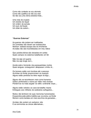 Ainda
38
Ana Carla
Como não contesta se sou atomato
Como não qualifica se não sou real
Se não sou uma ébria anedota triste...
Uma nota de cruzado
Um dobrão de níquel
Um vintém de esmola
Um euro de fraude
Um dólar de outrem...
“Guerras Externas”
As guerras não podem ser inutilizadas
Os combates não devem ser evanescidos
Nenhum soldado escapa das vis trincheiras
As balas não são ricocheteadas em meu relevo
Que paixões ébrias são deixadas em cartas
Quais campos vis estamos batalhando em fel
Não me vejo em guerra
Não me vejo longe de ti...
Aonde está o horizonte dos paraquedistas mortos
Quais tangues conseguiram ultrapassar a linha vil...
Os homens estão com bombas até o pescoço
As linhas do fronte proporcionam vis avanços
Alguns estão perdidos na relva negra do lago...
Alguns não se reconhecem mais como humanos
Outros penhorados a esmo por velas meio acesas
Perdem-se na mata angular do velho continente torpe....
Alguns estão volvidos ao caos da batalha insana
Entregues aos milhares de cadáveres sufragados...
Muitos não lembram de suas memorias humanizadas
Esquecidos pela pátria maldita que os enviou ao fronte
Morrem como baratas em meio aos tiros de granadas...
As lutas não podem um exclusivo viés
E as cerimonias as únicas alternativas...
 