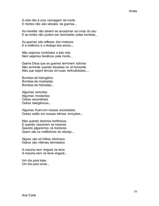 Ainda
39
Ana Carla
A vida não é uma carruagem da morte
E mortos não são veículos de guerras...
As manhãs não devem se acostumar ao cinza do céu
E as noites não podem ser iluminadas pelas bombas...
As guerras são reflexos dos imaturos
E a violência é o dialogo dos asnos....
Não sejamos incrédulos a tola vida
Nem sejamos fanáticos pela morte...
Queira Deus que as guerras terminem sóbrias
Não somente quando travadas no vil horizonte
Mas que sejam tercias em suas verticalidades....
Bombas de hidrogênio
Bombas de mostradas
Bombas de hidroxilas...
Algumas vencidas
Algumas mostardas
Outras escondidas
Outras halogênicas...
Algumas ficam em nossas sociedades
Outras estão em nossas íntimas emoções...
Mas quando teremos hortênsias
E quando nasceram as roseiras
Quando julgaremos os traidores
Quem são os malfeitores do vilarejo...
Alguns são só biltres vitoriosos
Outros são infames derrotados
A maioria nem vingará na terra
A maioria nem na terra vingará...
Um dia para lutas
Um dia para amar...
 