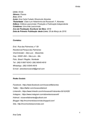 Ainda
4
Ana Carla
Livro: Ainda
Gênero: Poesia
Ano: 2018
Autor: Ana Carla Furtado Oliveira de Abrantes
Titularidade: Este é um Heterônimo de Roosevelt F. Abrantes
Editora: Editora Lascivinista / Produção e Publicação Independente
Coletânea: Uma Arte Lascivinista
Ano de Finalização Escritural da Obra: 2018
Data da Primeira Publicação deste Livro: 26 de Março de 2018
Contatos:
End.: Rua das Palmeiras, n° 09
Residencial Parque das Palmeiras
Vila Embratel – São Luís - Maranhão
Cep.: 65081-494 – São Luís – Ma
País.: Brasil / Região.: Nordeste
Tel.: (98) 9 9907-9243 / (98) 98545-4918
WhatsApp.: (98) 9 8545-4918
G-mail.: abrantesroosevelt@gmail.com
Redes Sociais:
Facebook.: https://www.facebook.com/rooseveltfabrantes
Twitter.: https://twitter.com/rooseveltabrant
Linkendin.: https://www.linkedin.com/in/roosevelt-f-abrantes-0b1b2426/
Instagran.: https://www.instagram.com/abrantesroosevelt/
Hotmail.: rooseveltabrantes@outlook.com
Blogger: http://movimentolascivinista.blogspot.com/
Site.: http://movimentolascivinista.com
 