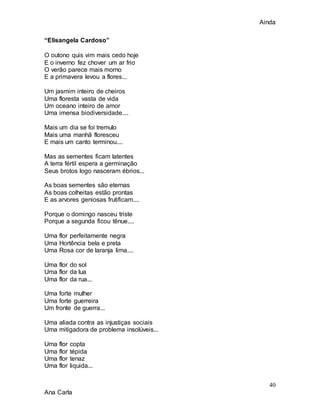 Ainda
40
Ana Carla
“Elisangela Cardoso”
O outono quis vim mais cedo hoje
E o inverno fez chover um ar frio
O verão parece mais morno
E a primavera levou a flores...
Um jasmim inteiro de cheiros
Uma floresta vasta de vida
Um oceano inteiro de amor
Uma imensa biodiversidade....
Mais um dia se foi tremulo
Mais uma manhã floresceu
E mais um canto terminou....
Mas as sementes ficam latentes
A terra fértil espera a germinação
Seus brotos logo nasceram ébrios...
As boas sementes são eternas
As boas colheitas estão prontas
E as arvores geniosas frutificam....
Porque o domingo nasceu triste
Porque a segunda ficou tênue....
Uma flor perfeitamente negra
Uma Hortência bela e preta
Uma Rosa cor de laranja lima....
Uma flor do sol
Uma flor da lua
Uma flor da rua...
Uma forte mulher
Uma forte guerreira
Um fronte de guerra...
Uma aliada contra as injustiças sociais
Uma mitigadora de problema insolúveis...
Uma flor copta
Uma flor tépida
Uma flor tenaz
Uma flor liquida...
 