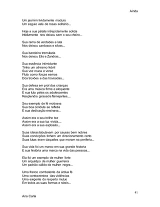 Ainda
41
Ana Carla
Um jasmim lividamente maduro
Um esguio vale de rosas solitário...
Hoje a sua pétala intrepidamente solida
Infelizmente nos deixou sem o seu cheiro...
Sua rama de verdades e luta
Nos deixou cardosos e silvas...
Sua bandeira tremulada
Nos deixou Elis e Zandras...
Sua essência intimidante
Tinha um ativismo febril
Sua voz rouca e voraz
Fluía como forças esmas
Dos trovões e das trovoadas...
Sua defesa em prol das crianças
Era uma música firme e eloquente
E sua luta pelos os adolescentes
Resplendia girassóis flamejantes....
Seu exemplo de fé motivava
Sua boa conduta se refletia
E sua dedicação ensinava...
Assim era o seu brilho tez
Assim era a sua luz vivida....
Assim era a sua explosão...
Suas ideias labutavam por causas bem nobres
Suas convicções tinham um direcionamento certo
Suas lutas eram daqueles que moram na periferia...
Sua vida foi um marco em sua grande historia
E sua história uma marca na vida das pessoas...
Ela foi um exemplo de mulher forte
Um arquétipo de mulher guerreira
Um padrão cálido de mulher negra...
Uma franco combatente da árdua fé
Uma contraventora das violências
Uma exigente do respeito mutuo
Em todos as suas formas e níveis...
 