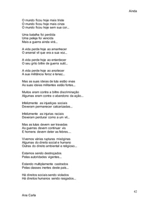 Ainda
42
Ana Carla
O mundo ficou hoje mais triste
O mundo ficou hoje mais cinza
O mundo ficou hoje sem sua cor...
Uma batalha foi perdida
Uma peleja foi vencida
Mais a guerra ainda virá...
A vida perde hoje ao amanhecer
O arsenal vil que era a sua voz...
A vida perde hoje ao entardecer
O seu grito biltre de guerra sutil...
A vida perde hoje ao anoitecer
A sua militância feroz e tenaz...
Mas as suas ideias de luta estão vivas
As suas ideias militantes estão fortes...
Muitos eram contra a biltre discriminação
Algumas eram contra o abandono da ação...
Infelizmente as injustiças sociais
Deveram permanecer calcarizadas...
Infelizmente as injurias raciais
Deveram perdurar como a um vil...
Mas as lutas devem ser travadas
As guerras devem continuar vis
E homens devem deter as febres....
Vivemos várias rupturas misóginas
Algumas do direito social e humano
Outras do direito ambiental e religioso...
Estamos sendo destroçados
Pelas autoridades vigentes...
Estando multiplamente castrados
Pelas classes inertes deste país...
Há direitos sociais sendo violados
Há direitos humanos sendo rasgados...
 
