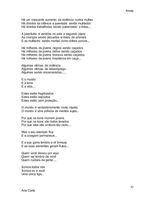Ainda
43
Ana Carla
Há um crescente aumento da violência contra mulher
Há direitos da infância e juventude sendo mutilados
Há direitos trabalhistas sendo pulverizado a tintas....
A juventude é vendida no país a segundo plano
As crianças sendo alocadas a níveis de animais
E as mulheres sendo mortas como biltres porcos...
Há milhares de jovens negros sendo caçados
Há milhares de jovens índios sendo caçados
Há milhares de jovens brancos sendo caçados
Há milhares de jovens brasileiros em caça...
Algumas vítimas de violência
Algumas vítimas de desemprego
Algumas sendo encarceradas......
E o mundo
E a terra
E a vida....
Estes estão fragilizados
Estes estão expostos
Estes estão sem proteção...
O mundo é verdadeiramente muito injusto
O mundo é uma pólvora de mentes sujas...
Por que os bons morrem jovens
Por que os bons são todos levados
Por que eles vão embora tão cedo....
Mas o seu exemplo fica
E a coragem permanece...
E a sua garra lembra a vil firmeza
E as suas sementes geram frutos...
Quem você deixou por aqui
Quem vai lembra de você
Quem cuidara da gente....
Somos todos nós
Somos eu e você
Uma única liga...
 