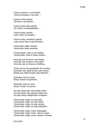 Ainda
44
Ana Carla
Vamos continuar a sua historia
Vamos prosseguir a sua luta......
Vamos minha querida
Terminar a sua guerra...
Vamos minha bela querida
Ser contra as desigualdades...
Vamos minha querida
Lutar contra as mazelas...
Vamos minha inoxidável querida
Lutar contra todo os preconceitos...
Vamos lutar pelas minorias
Vamos lutar pelos perdidos...
Vamos tentam impor a sua história
Vamos tentar impor a nossa história...
Uma luta que só tomou mais forças
Uma luta que só gerou mais raízes
Uma luta que só cresceu e frutificou...
Todos somos uma gravitação de sua alma
Sementes que estão loucas para crescer
Mudas que estão prontas para florescer...
Exemplos como os seus
Nunca deixam de germinar...
Exemplos como os seus
Nunca morrem no pomar...
As suas ideias vão correr pelas vielas
As suas ideias vão sussurra pelas ruas
As suas ideias multiplicaram coragens...
Vamos fazer vingar as suas lutas
Vamos fazer vingar as suas ideias
Vamos fazer vingar os seus sonhos
Vamos fazer vingar as suas ambições...
Vamos fazer vingar novas Elisangelas
Vamos fazer vingar novos Joãos e Joses
Vamos fazer vingar novas Joanas e Terezas
 