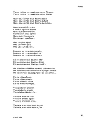 Ainda
45
Ana Carla
Vamos frutificar um mundo com novos Ricardos
Vamos frutificar um mundo com novas Marias...
Que o seu exemplo sirva de arma social
Que o seu exemplo sirva de arma cultural
Que o seu exemplo sirva de arma cuidadora...
Que a sua resistência viva
Contra as injustiças sociais
Que a sua resiliência viva
Contra quem ainda oprime
Que a sua mitigação viva
Contra quem nos afasta...
Uma luta para o povo
Uma luta com o povo
Uma luta e um só povo...
Devemos ser como esta guerreira
Devemos ser como esta lutadora
Devemos ser como esta liderança...
Ela nos ensinou que devemos lutar
Ela nos ensinou que devemos brigar
Ela nos ensinou que devemos resistir...
Um povo como senhores de nossa própria historia
Um povo como mandatários de sua própria jornada
Um povo livre de seus jagunços e de suas armas....
Ela é a minha plebeia
Ela é a minha princesa
Ela é a minha vil rainha
Ela é a minha inspiração...
Você ainda vive em mim
Voce ainda vive em nós
Você ainda está entre nós...
Você vive em suas crias
Você vive em seu legado
Você vive em nossa alma...
Você vive em nossas belas alegrias
Você vive em nossas recordações...
 