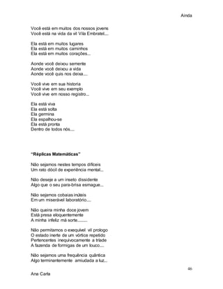 Ainda
46
Ana Carla
Você está em muitos dos nossos jovens
Você está na vida da vil Vila Embratel....
Ela está em muitos lugares
Ela está em muitos caminhos
Ela está em muitos corações...
Aonde você deixou semente
Aonde você deixou a vida
Aonde você quis nos deixa....
Você vive em sua historia
Você vive em seu exemplo
Você vive em nosso registro...
Ela está viva
Ela está solta
Ela germina
Ela espalhou-se
Ela está pronta
Dentro de todos nós....
“Réplicas Matemáticas”
Não sejamos nestes tempos difíceis
Um rato dócil de experiência mental...
Não deseje a um inseto dissidente
Algo que o seu para-brisa esmague...
Não sejamos cobaias inúteis
Em um miserável laboratório....
Não queira minha doce jovem
Está presa eloquentemente
A minha infeliz má sorte.........
Não permitamos o exequível vil prologo
O estado inerte de um vórtice repetido
Pertencentes inequivocamente a tríade
A fazenda de formigas de um louco....
Não sejamos uma frequência quântica
Algo terminantemente amiudada a luz...
 
