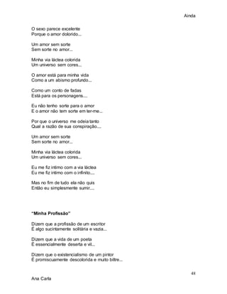Ainda
48
Ana Carla
O sexo parece excelente
Porque o amor dolorido...
Um amor sem sorte
Sem sorte no amor...
Minha via láctea colorida
Um universo sem cores...
O amor está para minha vida
Como a um abismo profundo...
Como um conto de fadas
Está para os personagens....
Eu não tenho sorte para o amor
E o amor não tem sorte em ter-me...
Por que o universo me odeia tanto
Qual a razão de sua conspiração....
Um amor sem sorte
Sem sorte no amor...
Minha via láctea colorida
Um universo sem cores...
Eu me fiz intimo com a via láctea
Eu me fiz intimo com o infinito....
Mas no fim de tudo ela não quis
Então eu simplesmente sumir....
“Minha Profissão”
Dizem que a profissão de um escritor
É algo sucintamente solitária e vazia...
Dizem que a vida de um poeta
É essencialmente deserta e vil...
Dizem que o existencialismo de um pintor
É promiscuamente descolorida e muito biltre...
 