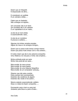 Ainda
49
Ana Carla
Dizem que um fotografo
É despossuído de alma....
E consideram um grafista
É um ordinário niilista......
Falam que um ilustrador
Não consegue se registra...
Um comunista não é um herói
Um socialista não é um salvador
E um capitalista é só um metre...
A vida de um bom artista
É essencialmente vazia...
A vida de um romântico
É precoce e solitária......
Algumas de minhas amadas amantes
Alguns de meus e vis amargos inimigos...
Dizem que eu passo muito tempo comigo mesmo
Dizem que passo muito tempo com o meu cérebro...
E muitos dizem que ele é uma péssima companhia
Uma influência do mal para a minha vida simplória...
Minha profissão pode ser vazia
Minha vida pode até ser vazia....
Mais envolta de meus pinces
Mais envolta de meus papeis
Mais envolta de uma máquina fotográfica
Mais envolta de um computador sansung...
Observo que não estou sozinho
Estou sempre bem acompanhado
Existindo não existência de alguém
Existindo não mente vil de outrem...
Mesmo estando essencialmente solitário
Deus e o diabo me fazem companhia.......
Escrevendo para o bem ou para mal
Anotando para Deus ou para o Diabo...
 