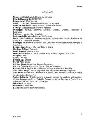 Ainda
5
Ana Carla
Autobiografia
Nome: Ana Carla Furtado Oliveira de Abrantes
Data de Nascimento: 06/06/1989
Cidade Natal: São Luís - MA
Nome do Pai: Júlio Celso Furtado Oliveira de Abrantes
Nome da Mãe: Maria Tereza Furtado Oliveira de Abrantes
Cônjuge: Rusgat Niccus Ferreira de Abrantes
Ocupação: Poetiza, Escritora, Contista, Cronista, Grafista, Fotografa e
Iluminarista
Profissão: Nutricionista e Arquiteta
Bairro onde Morou na Infância: Vila Embratel
Local onde Trabalhou: Restaurante Senac, Universidade Estácio, Prefeitura de
São Luís e Construtora ENESA
Formação Acadêmica: Graduada em Gestão de Recursos Humanos, Nutrição e
Arquitetura
Lugares onde Morou: São Luís, Piauí e Ceara
Ideologia Politica: Esquerda
Gosto Musical: Musica Gospel
Gosto Gastronômico: Carne Assada, Arroz Branco, Feijão e Ovos Fritos
Religião: Cristã
Altura: 1,65 mts
Etnia / Raça: Branco
Cor da Pele: Branca
Cor dos Olhos: Castanhos Claros e Pequenos
Cor dos Cabelos: Castanhos Claros, Lisos e Compridos
Postura Física: Esguia, Altura Mediana e Postura Levemente Intimista
Tipo Físico: Magra, Dedos Pequenos, Pés Pequenos e Pernas Compridas
Tipo Físico Facial: Nariz Pequeno e Afinado, Olhos Lisos e Atrevidos, Cabeça
Arredondada e Queixo Fino
Trajes Habituais: Chapéu longo e enlaçado, cabelos compridos e entrançados,
Vestido Longo e de Linho Colorido, Brincos de Argola Grandes e Compridos e
Sapatos Coturnos Chanel de Couro Preto
Idade Atual: 30 anos
Heterônimo: Ana Carla
Escritor: Roosevelt Ferreira Abrantes
 