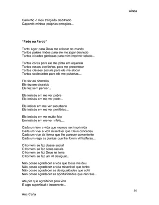 Ainda
50
Ana Carla
Caminho o meu trançado dedilhado
Caçando minhas próprias emoções...
“Fado ou Fardo”
Tanto lugar para Deus me colocar no mundo
Tantos países lindos para ele me jogar desnudo
Tantas cidades gloriosas para mim imprimir velado...
Tantas cores para ele me pinta em aquarela
Tantos rostos bonitinhos para me presentear
Tantas classes sociais para ele me alocar
Tantas sociedades para ele me pulveriza....
Ele fez ao contrario
Ele fez em distraído
Ele fez sem pensar...
Ele insistiu em me ver pobre
Ele insistiu em me ver preto...
Ele insistir em me ver suburbano
Ele insistiu em me ver periférico...
Ele insistiu em ver muito feio
Em insistiu em me ver infeliz....
Cada um tem a vida que merece ser imprimida
Cada um vive a vida miserável que Deus concedeu
Cada um vive da forma que lhe parecer conveniente
Cada um rega as plantas que lhe forem vil frutíferas...
O homem se fez classe social
O homem se fez cores raciais
O homem se fez Deus na terra
O homem se fez um vil desigual...
Não posso agradecer a vida que Deus me deu
Não posso agradecer a vida miserável que tenho
Não posso agradecer as desigualdades que sofri
Não posso agradecer as oportunidades que não tive...
Até por que agradecer pela vida
É algo superficial e incoerente...
 