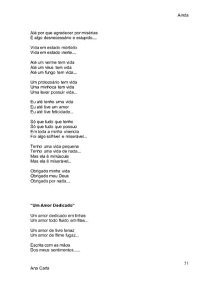 Ainda
51
Ana Carla
Até por que agradecer por misérias
É algo desnecessário e estupido....
Vida em estado mórbido
Vida em estado inerte....
Até um verme tem vida
Até um vírus tem vida
Até um fungo tem vida...
Um protozoário tem vida
Uma minhoca tem vida
Uma lavar possuir vida...
Eu até tenho uma vida
Eu até tive um amor
Eu até tive felicidade...
Só que tudo que tenho
Só que tudo que possuo
Em toda a minha vivencia
Foi algo sofrível e miserável...
Tenho uma vida pequena
Tenho uma vida de nada...
Mas ela é minúscula
Mas ela é miserável...
Obrigado minha vida
Obrigado meu Deus
Obrigado por nada....
“Um Amor Dedicado”
Um amor dedicado em linhas
Um amor todo fluido em filas...
Um amor de livro tenaz
Um amor de filme fugaz...
Escrita com as mãos
Dos meus sentimentos......
 