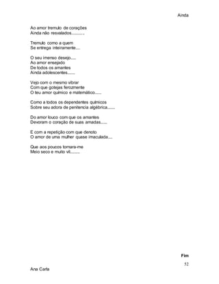 Ainda
52
Ana Carla
Ao amor tremulo de corações
Ainda não resvalados............
Tremulo como a quem
Se entrega inteiramente....
O seu imenso desejo.....
Ao amor ensejado
De todos os amantes
Ainda adolescentes.......
Vejo com o mesmo vibrar
Com que gotejas ferozmente
O teu amor químico e matemático......
Como a todos os dependentes químicos
Sobre seu adora de penitencia algébrica.......
Do amor louco com que os amantes
Devoram o coração de suas amadas......
E com a repetição com que denoto
O amor de uma mulher quase imaculada....
Que aos poucos tornara-me
Meio seco e muito vil.........
Fim
 
