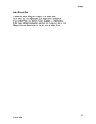 Ainda
53
Ana Carla
Agradecimentos
A todos os meus amigos e colegas que leram este
Livro antes de sua impressão, que elogiaram e criticaram
Suas entrelinhas, que deram muitas sugestões importantes
E às vezes até compactuaram comigo em recitações ao ar livre
Na embriaguez da companhia de um bom e velho vinho.
 