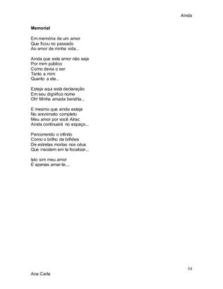 Ainda
54
Ana Carla
Memorial
Em memória de um amor
Que ficou no passado
Ao amor de minha vida...
Ainda que este amor não seja
Por mim público
Como devia o ser
Tanto a mim
Quanto a ela...
Esteja aqui está declaração
Em seu dignifico nome
Oh! Minha amada bendita...
E mesmo que ainda esteja
No anonimato completo
Meu amor por você Alrac
Ainda continuará no espaço...
Percorrendo o infinito
Como o brilho de bilhões
De estrelas mortas nos céus
Que insistem em te focalizar...
Isto sim meu amor
É apenas amar-te....
 