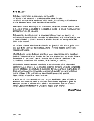 Ainda
55
Ana Carla
Nota do Autor
Este livro revela todas as ansiedades de liberação
de pensamento, transfere toda a dramaticidade que é expor
os nossos sentimentos e as nossas raízes ideológicas a cortejos pessoais que
nunca tínhamos vivido como amantes do ser amado.
Estas letras fazem declarações de sentimentos intimistas, revelam como o amor,
o desejo, a ternura, a saudade, a dedicação, a paixão e o tempo, nos revolvem as
perdas recolhidas do passado.
Estes escritos também revelam a pessoa amada como um ser austero, um
permanecer integro do tempo entregue aos julgamentos, uma crítica do amor aos
possíveis insultos que como amantes e amados teremos de sofre por escolher
amar invés de amor.
As paixões colocam-nos irremediavelmente na guilhotina dos medos, puxa-nos a
alça que libera a laminar da ingratidão, altera o mínimo do sofre aterrado em
nossos sentimentos.
Afinal todos os poetas, todos os amantes e todos os amados a partir da data de
Publicações de seus livros, de suas paixões e de seus amores tornam-se de certa
forma parte do patrimônio cultural, material e emocional de nós mesmos na
humanidade, uma insanidade absurda, uma contradição do amor.
Pertencendo cada sentimento hermético a uma total comunhão distribuídas
aos leitores, aos amados e aos amantes, expor-se é mesmo um tanto complicado,
atender a todas as expectativas de quem nos devora, pagina por pagina, boca em
boca, corpo por corpo é como estar-se preparado para trincha uma verdadeira
guerra oblíqua, onde as armas é o que menos importa, mas não nos
incomodamos em travá-la ou em ama-las.
O vinho tem sido um belo companheiro, sugiro aos leitores que o tome como
hospede inato em suas vidas, e o regozije em tamanha amplitude e gozo, na
Intenção de tomá-lo e recitar estas poesias na companhia de bons e velhos
Amigos, bem como também de uma bela, doce e jovem mulher.
Rusgat Niccus
 
