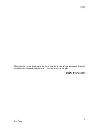 Ainda
6
Ana Carla
“Será que tu nunca tens pena de mim, seu eu é que vivo e vivo para te amar,
então me der sinais de tua piedade.... me der sinais de teu afeto....
Diegho Courtenbitter
 