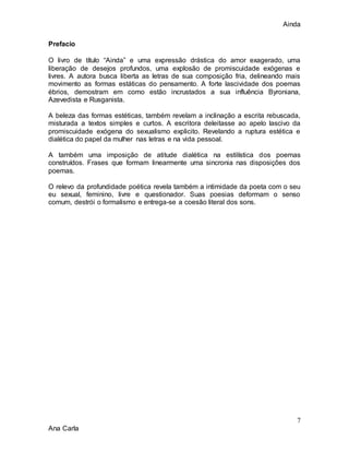 Ainda
7
Ana Carla
Prefacio
O livro de título “Ainda” e uma expressão drástica do amor exagerado, uma
liberação de desejos profundos, uma explosão de promiscuidade exógenas e
livres. A autora busca liberta as letras de sua composição fria, delineando mais
movimento as formas estáticas do pensamento. A forte lascividade dos poemas
ébrios, demostram em como estão incrustados a sua influência Byroniana,
Azevedista e Rusganista.
A beleza das formas estéticas, também revelam a inclinação a escrita rebuscada,
misturada a textos simples e curtos. A escritora deleitasse ao apelo lascivo da
promiscuidade exógena do sexualismo explicito. Revelando a ruptura estética e
dialética do papel da mulher nas letras e na vida pessoal.
A também uma imposição de atitude dialética na estilística dos poemas
construídos. Frases que formam linearmente uma sincronia nas disposições dos
poemas.
O relevo da profundidade poética revela também a intimidade da poeta com o seu
eu sexual, feminino, livre e questionador. Suas poesias deformam o senso
comum, destrói o formalismo e entrega-se a coesão literal dos sons.
 