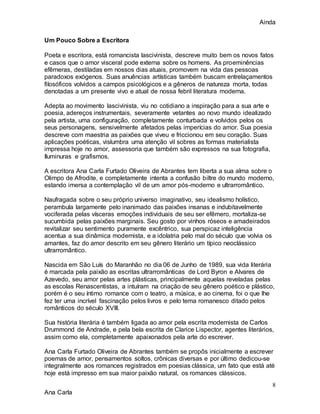Ainda
8
Ana Carla
Um Pouco Sobre a Escritora
Poeta e escritora, está romancista lascivinista, descreve muito bem os novos fatos
e casos que o amor visceral pode externa sobre os homens. As proeminências
efêmeras, destiladas em nossos dias atuais, promovem na vida das pessoas
paradoxos exógenos. Suas anuências artísticas também buscam entrelaçamentos
filosóficos volvidos a campos psicológicos e a gêneros de natureza morta, todas
denotadas a um presente vivo e atual de nossa febril literatura moderna.
Adepta ao movimento lascivinista, viu no cotidiano a inspiração para a sua arte e
poesia, adereços instrumentais, severamente vetantes ao novo mundo idealizado
pela artista, uma configuração, completamente conturbada e volvidos pelos os
seus personagens, sensivelmente afetados pelas imperícias do amor. Sua poesia
descreve com maestria as paixões que viveu e friccionou em seu coração. Suas
aplicações poéticas, vislumbra uma atenção vil sobres as formas materialista
impressa hoje no amor, assessoria que também são expressos na sua fotografia,
Iluminuras e grafismos.
A escritora Ana Carla Furtado Oliveira de Abrantes tem liberta a sua alma sobre o
Olimpo de Afrodite, e completamente intenta a confusão biltre do mundo moderno,
estando imersa a contemplação vil de um amor pós-moderno e ultrarromântico.
Naufragada sobre o seu próprio universo imaginativo, seu idealismo holístico,
perambula largamente pelo inanimado das paixões insanas e indubitavelmente
vociferada pelas vísceras emoções individuais de seu ser efêmero, mortaliza-se
sucumbida pelas paixões marginais. Seu gosto por vinhos róseos e amadeirados
revitalizar seu sentimento puramente excêntrico, sua perspicaz inteligência
acentua a sua dinâmica modernista, e a idolatria pelo mal do século que volvia os
amantes, faz do amor descrito em seu gênero literário um típico neoclássico
ultrarromântico.
Nascida em São Luís do Maranhão no dia 06 de Junho de 1989, sua vida literária
é marcada pela paixão as escritas ultrarromânticas de Lord Byron e Alvares de
Azevedo, seu amor pelas artes plásticas, principalmente aquelas reveladas pelas
as escolas Renascentistas, a intuíram na criação de seu gênero poético e plástico,
porém é o seu íntimo romance com o teatro, a música, e ao cinema, foi o que lhe
fez ter uma incrível fascinação pelos livros e pelo tema romanesco ditado pelos
românticos do século XVIII.
Sua história literária é também ligada ao amor pela escrita modernista de Carlos
Drummond de Andrade, e pela bela escrita de Clarice Lispector, agentes literários,
assim como ela, completamente apaixonados pela arte do escrever.
Ana Carla Furtado Oliveira de Abrantes também se propôs inicialmente a escrever
poemas de amor, pensamentos soltos, crônicas diversas e por último dedicou-se
integralmente aos romances registrados em poesias clássica, um fato que está até
hoje está impresso em sua maior paixão natural, os romances clássicos.
 