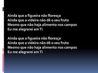 Ainda que a figueira não floresça
Ainda que a videira não dê o seu fruto
Mesmo que não haja alimento nos campos
Eu me alegrarei emTi
Ainda que a figueira não floresça
Ainda que a videira não dê o seu fruto
Mesmo que não haja alimento nos campos
Eu me alegrarei emTi
 