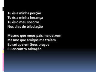 Tu és a minha porção
Tu és a minha herança
Tu és o meu socorro
Nos dias de tribulação
Mesmo que meus pais me deixem
Mesmo que amigos me traiam
Eu sei que em Seus braços
Eu encontro salvação
 