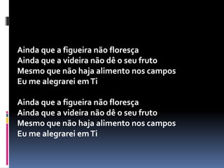 Ainda que a figueira não floresça
Ainda que a videira não dê o seu fruto
Mesmo que não haja alimento nos campos
Eu me alegrarei emTi
Ainda que a figueira não floresça
Ainda que a videira não dê o seu fruto
Mesmo que não haja alimento nos campos
Eu me alegrarei emTi
 