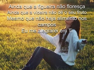 Ainda que a figueira não floresça 
Ainda que a videira não dê o seu fruto 
Mesmo que não haja alimento nos 
campos 
Eu me alegrarei em Ti 
