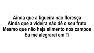 Ainda que a figueira não floresça
Ainda que a videira não dê o seu fruto
Mesmo que não haja alimento nos campos
Eu me alegrarei em Ti
 