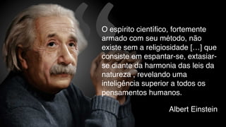 “ Albert Einstein
O espírito científico, fortemente
armado com seu método, não
existe sem a religiosidade […] que
consiste em espantar-se, extasiar-
se diante da harmonia das leis da
natureza , revelando uma
inteligência superior a todos os
pensamentos humanos.
 