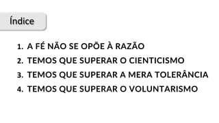 Índice
1.		A FÉ NÃO SE OPÕE À RAZÃO
2.		TEMOS QUE SUPERAR O CIENTICISMO
3.		TEMOS QUE SUPERAR A MERA TOLERÂNCIA
4.		TEMOS QUE SUPERAR O VOLUNTARISMO
 