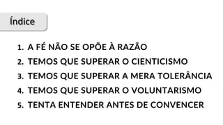 Índice
1.		A FÉ NÃO SE OPÕE À RAZÃO
2.		TEMOS QUE SUPERAR O CIENTICISMO
3.		TEMOS QUE SUPERAR A MERA TOLERÂNCIA
4.		TEMOS QUE SUPERAR O VOLUNTARISMO
5.		TENTA ENTENDER ANTES DE CONVENCER
 