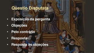 Questio Disputata
• Exposição da pergunta
• Objeções
• Pelo contrário
• Resposta
• Resposta às objeções
 